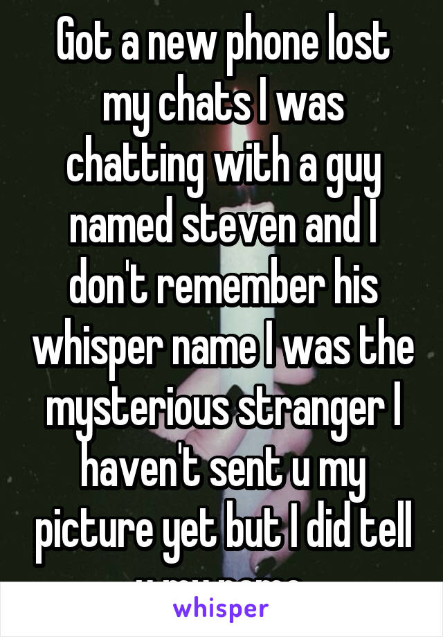 Got a new phone lost my chats I was chatting with a guy named steven and I don't remember his whisper name I was the mysterious stranger I haven't sent u my picture yet but I did tell u my name 