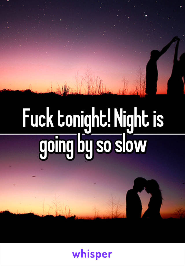 Fuck tonight! Night is going by so slow