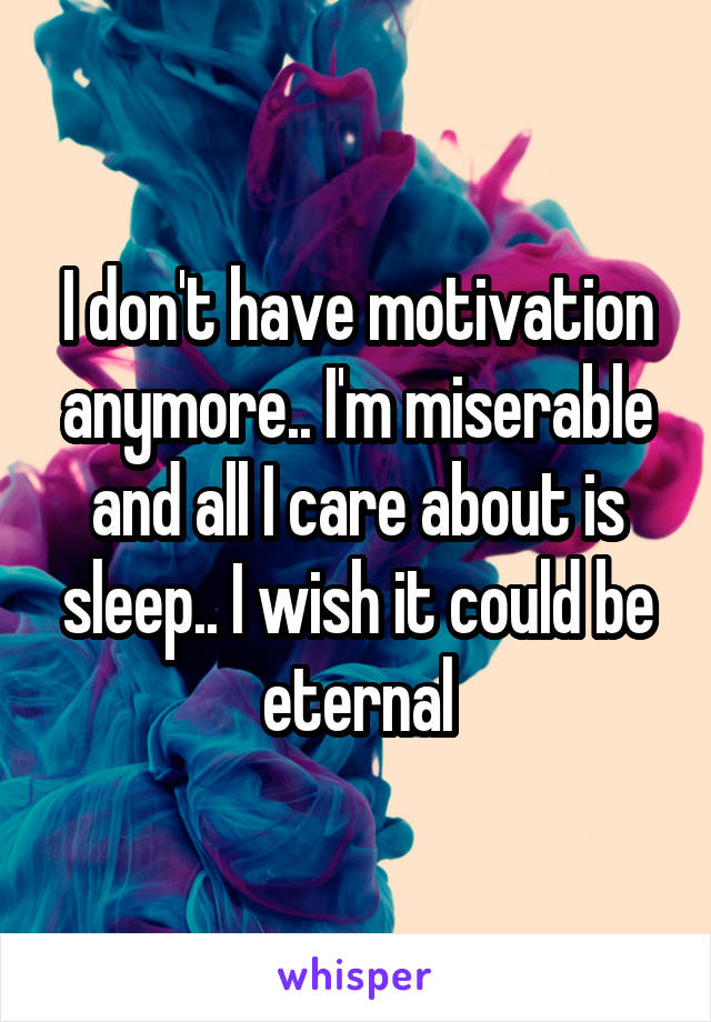 I don't have motivation anymore.. I'm miserable and all I care about is sleep.. I wish it could be eternal