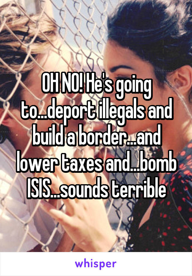 OH NO! He's going to...deport illegals and build a border...and lower taxes and...bomb ISIS...sounds terrible