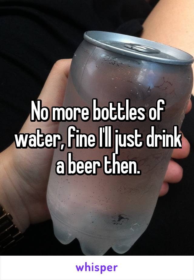 No more bottles of water, fine I'll just drink a beer then.