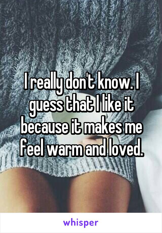 I really don't know. I guess that I like it because it makes me feel warm and loved.