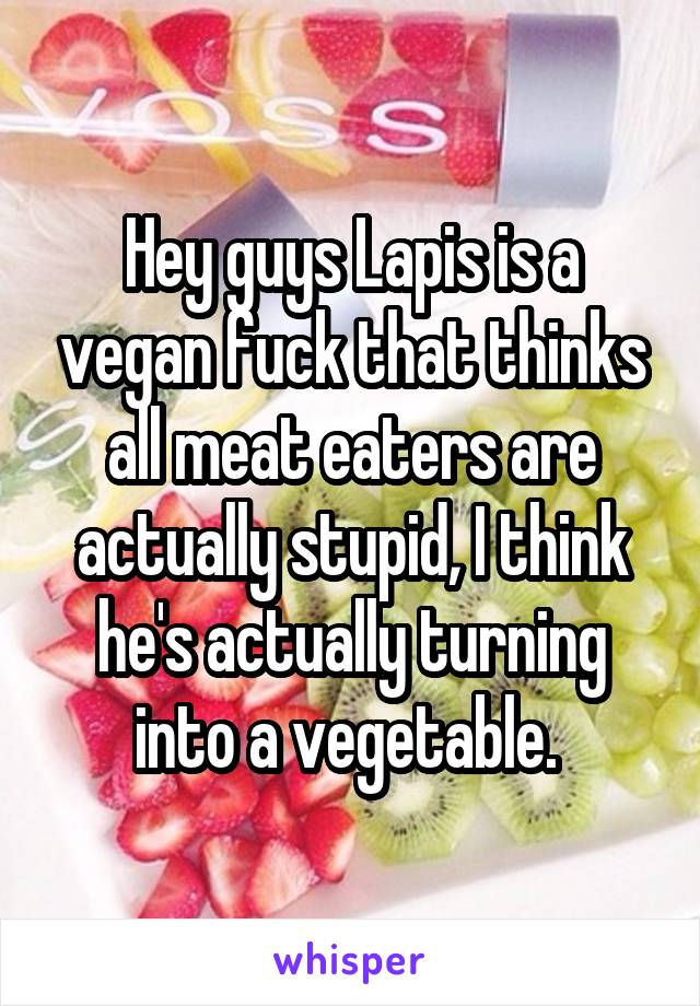 Hey guys Lapis is a vegan fuck that thinks all meat eaters are actually stupid, I think he's actually turning into a vegetable. 