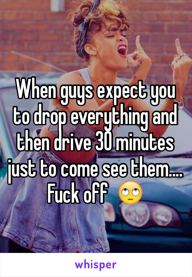 When guys expect you to drop everything and then drive 30 minutes just to come see them.... Fuck off  🙄