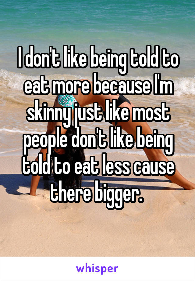 I don't like being told to eat more because I'm skinny just like most people don't like being told to eat less cause there bigger. 
