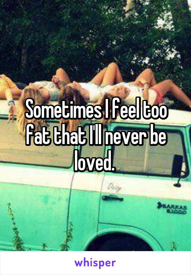 Sometimes I feel too fat that I'll never be loved. 