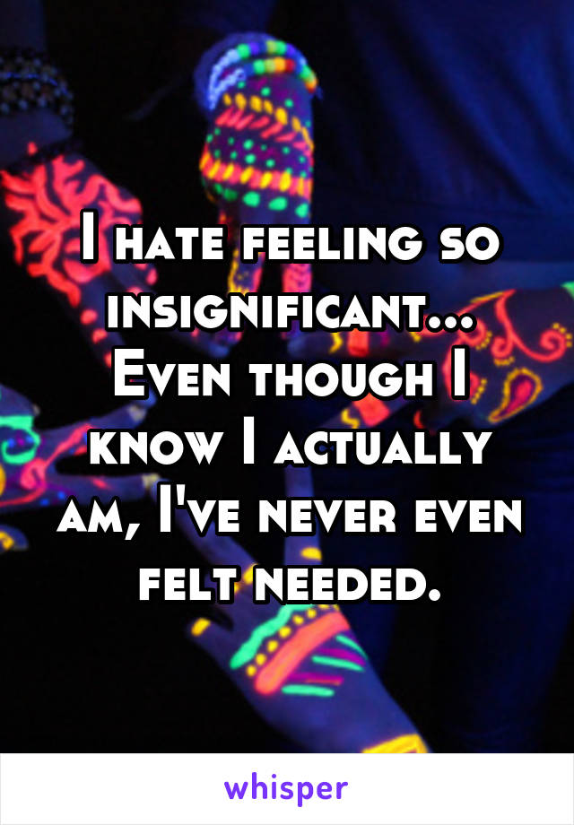 I hate feeling so insignificant... Even though I know I actually am, I've never even felt needed.