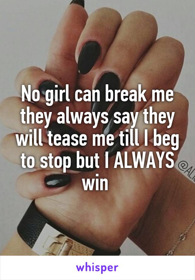 No girl can break me they always say they will tease me till I beg to stop but I ALWAYS win 