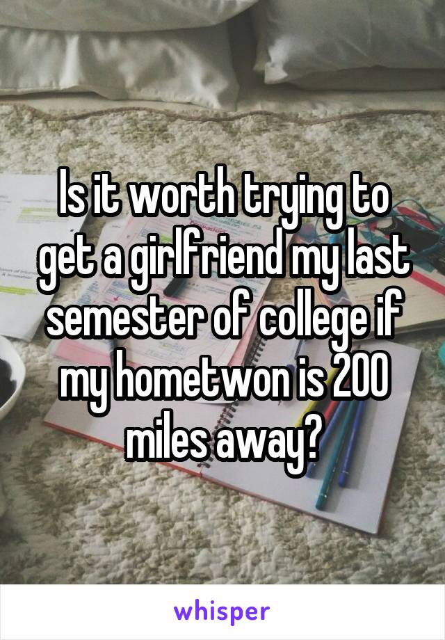 Is it worth trying to get a girlfriend my last semester of college if my hometwon is 200 miles away?