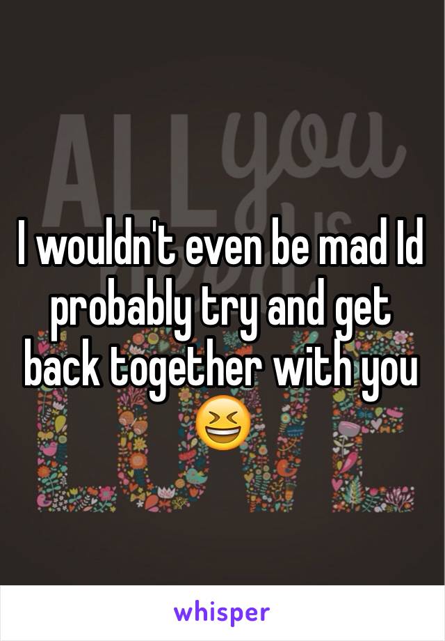 I wouldn't even be mad Id probably try and get back together with you 😆