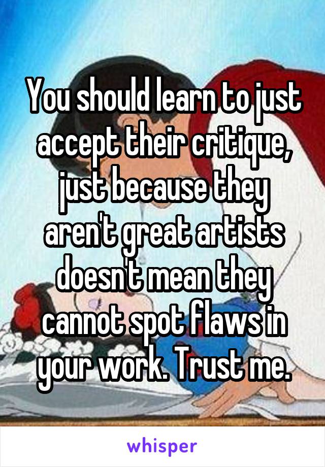 You should learn to just accept their critique, just because they aren't great artists doesn't mean they cannot spot flaws in your work. Trust me.