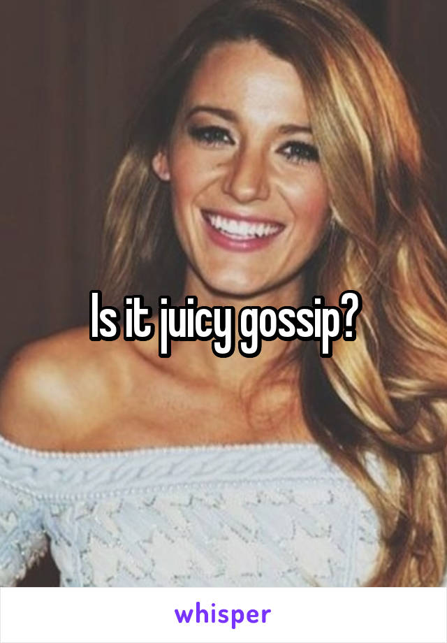 Is it juicy gossip?