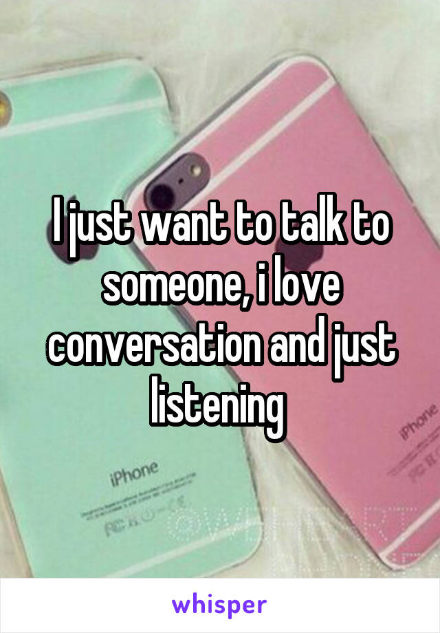 I just want to talk to someone, i love conversation and just listening 