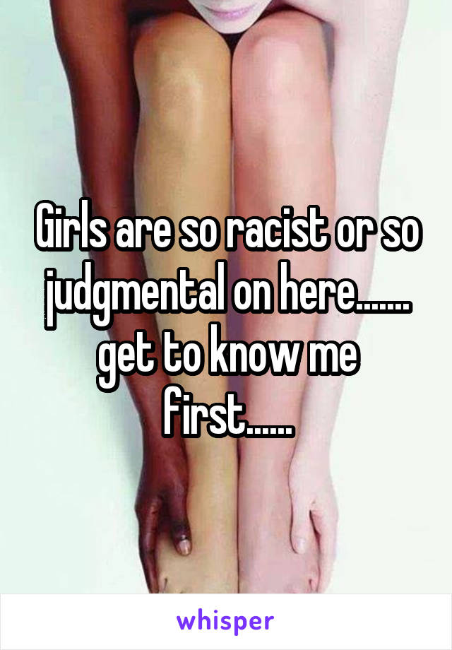 Girls are so racist or so judgmental on here....... get to know me first......