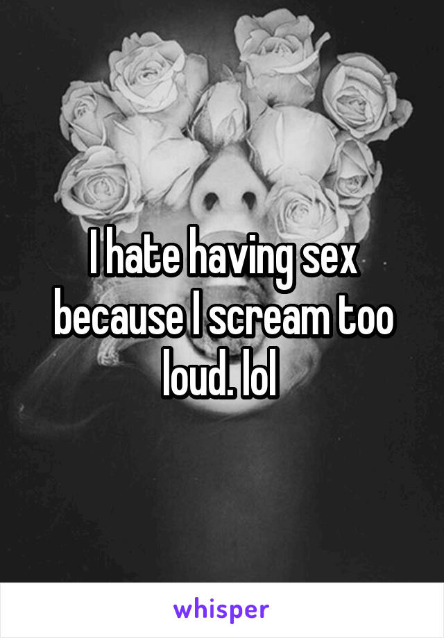 I hate having sex because I scream too loud. lol 