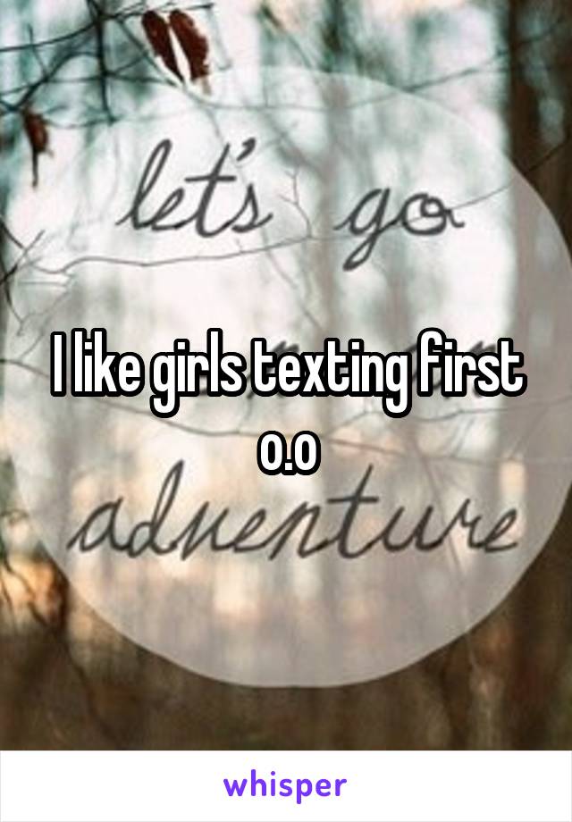 I like girls texting first o.o