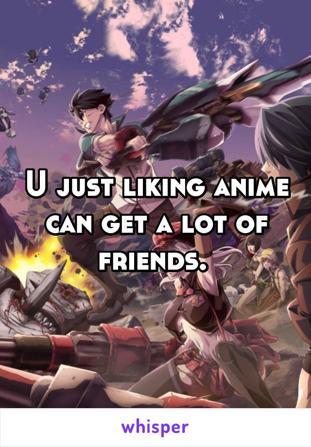 U just liking anime can get a lot of friends. 
