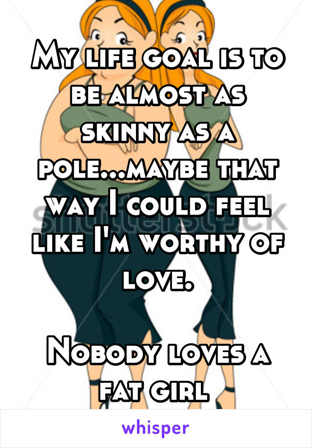 My life goal is to be almost as skinny as a pole...maybe that way I could feel like I'm worthy of love.

Nobody loves a fat girl 