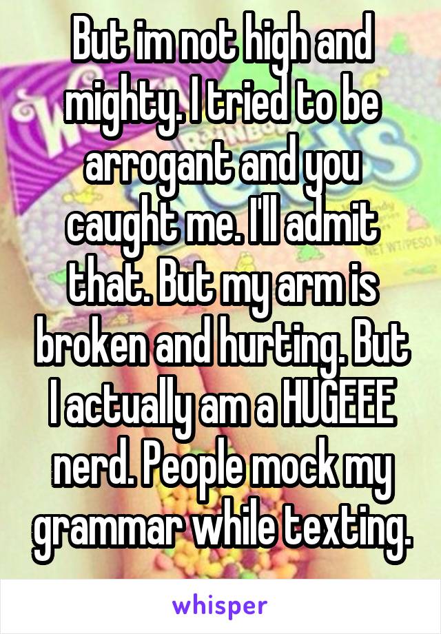 But im not high and mighty. I tried to be arrogant and you caught me. I'll admit that. But my arm is broken and hurting. But I actually am a HUGEEE nerd. People mock my grammar while texting. 