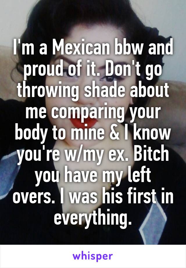 I'm a Mexican bbw and proud of it. Don't go throwing shade about me comparing your body to mine & I know you're w/my ex. Bitch you have my left overs. I was his first in everything.