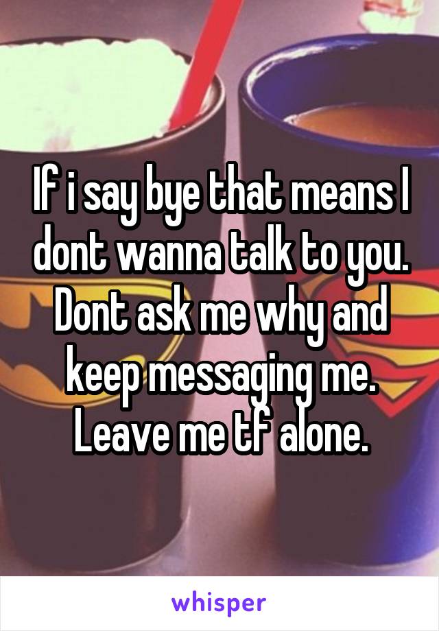 If i say bye that means I dont wanna talk to you. Dont ask me why and keep messaging me. Leave me tf alone.