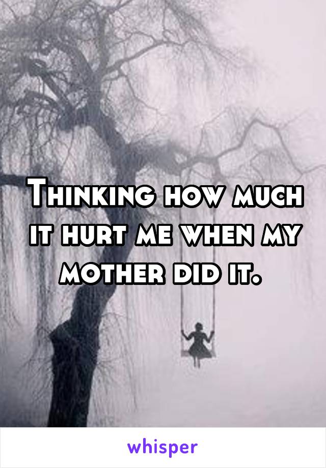 Thinking how much it hurt me when my mother did it. 