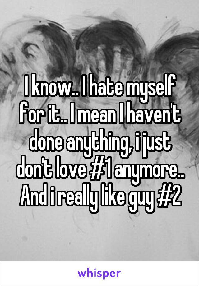 I know.. I hate myself for it.. I mean I haven't done anything, i just don't love #1 anymore.. And i really like guy #2