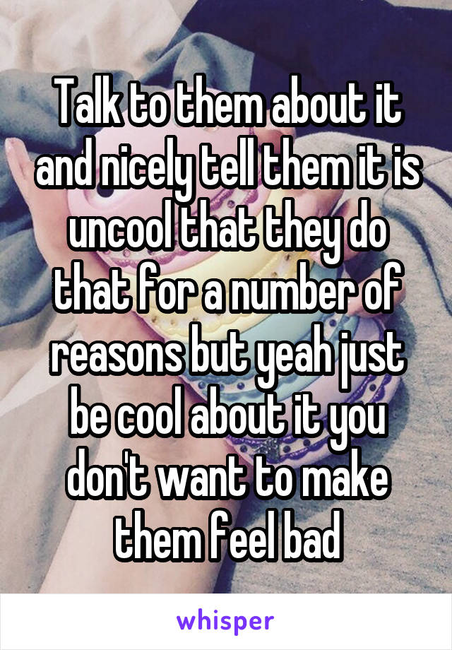 Talk to them about it and nicely tell them it is uncool that they do that for a number of reasons but yeah just be cool about it you don't want to make them feel bad