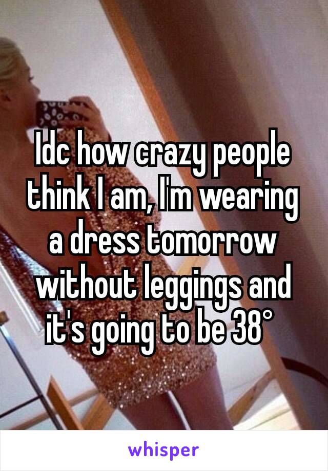 Idc how crazy people think I am, I'm wearing a dress tomorrow without leggings and it's going to be 38° 