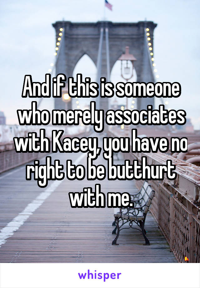 And if this is someone who merely associates with Kacey, you have no right to be butthurt with me.