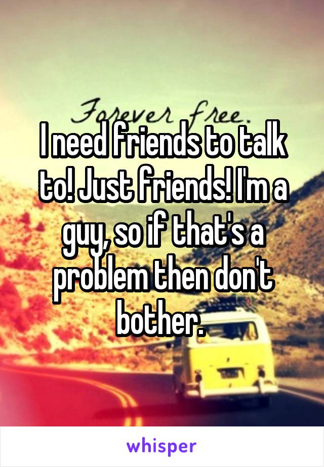 I need friends to talk to! Just friends! I'm a guy, so if that's a problem then don't bother. 