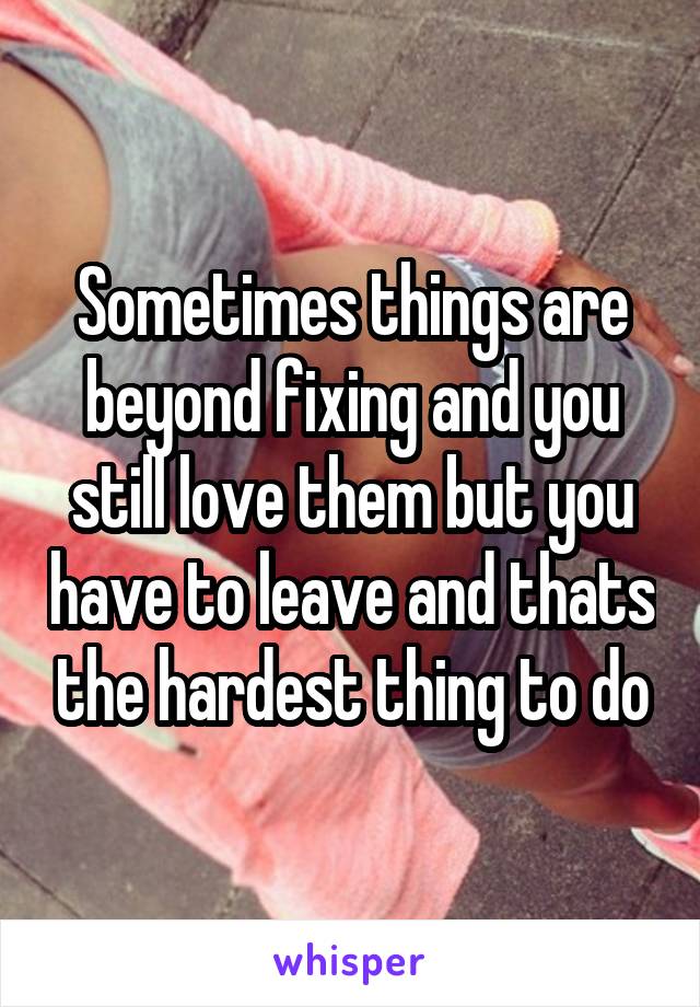 Sometimes things are beyond fixing and you still love them but you have to leave and thats the hardest thing to do