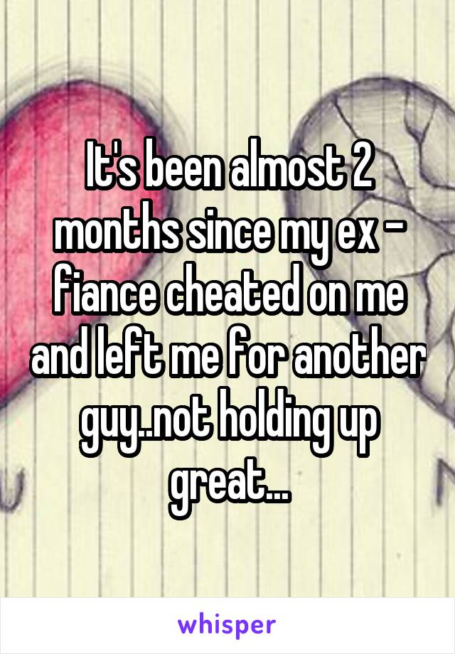 It's been almost 2 months since my ex - fiance cheated on me and left me for another guy..not holding up great...