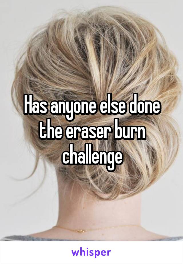 Has anyone else done the eraser burn challenge