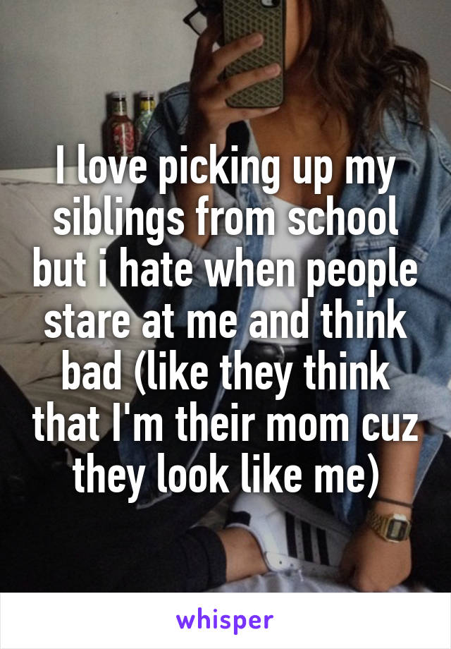 I love picking up my siblings from school but i hate when people stare at me and think bad (like they think that I'm their mom cuz they look like me)