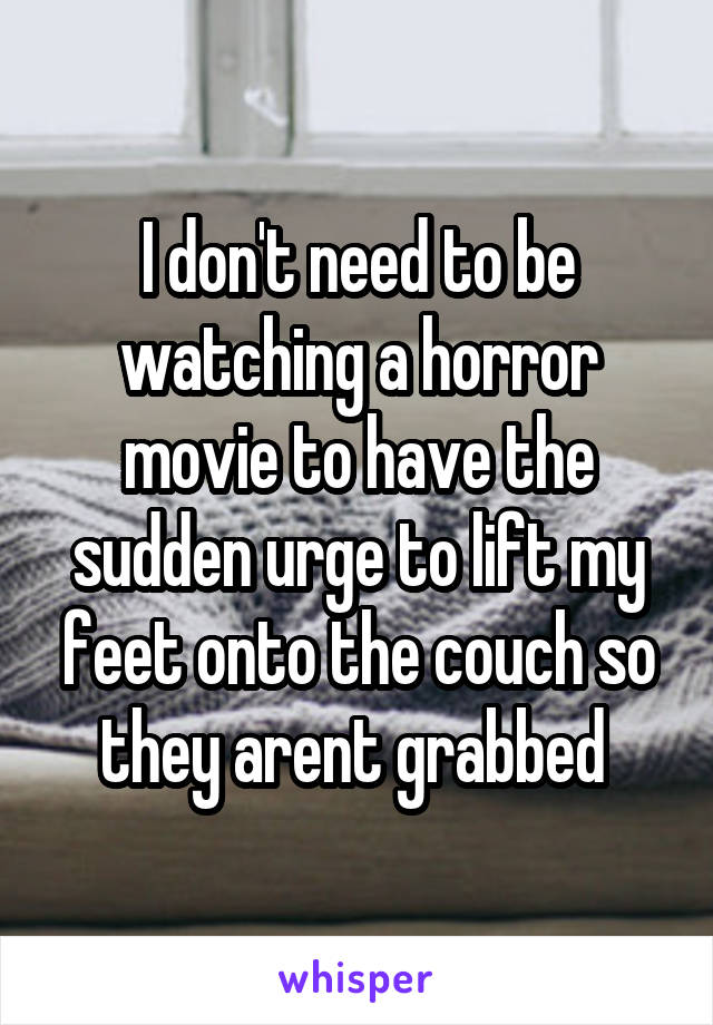 I don't need to be watching a horror movie to have the sudden urge to lift my feet onto the couch so they arent grabbed 
