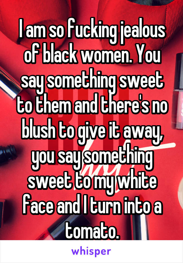 I am so fucking jealous of black women. You say something sweet to them and there's no blush to give it away, you say something sweet to my white face and I turn into a tomato.