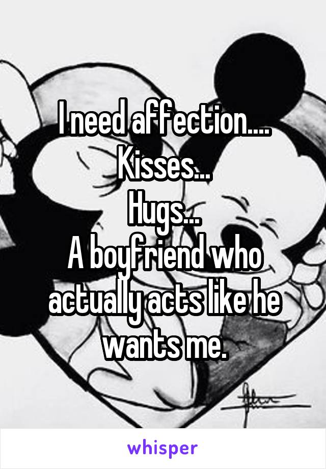 I need affection....
Kisses...
Hugs...
A boyfriend who actually acts like he wants me.