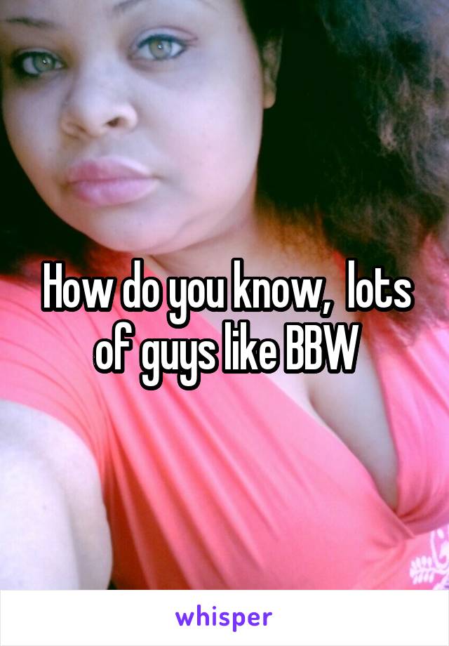 How do you know,  lots of guys like BBW