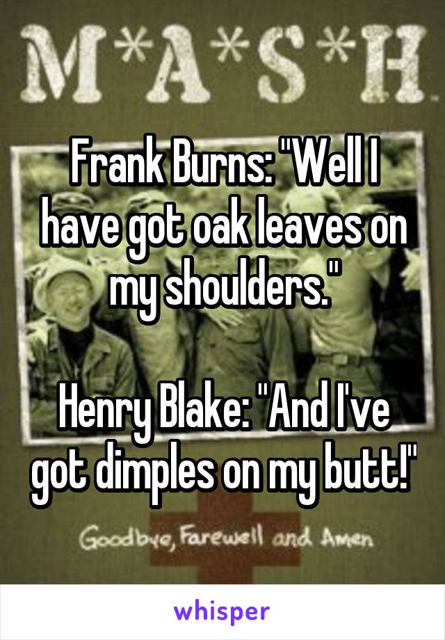 Frank Burns: "Well I have got oak leaves on my shoulders."

Henry Blake: "And I've got dimples on my butt!"
