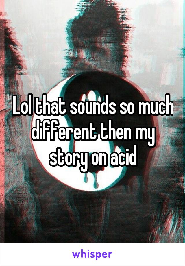 Lol that sounds so much different then my story on acid