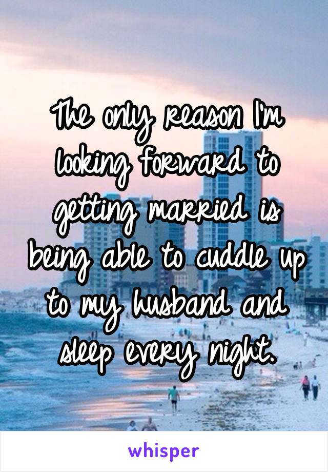 The only reason I'm looking forward to getting married is being able to cuddle up to my husband and sleep every night.