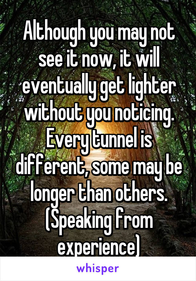 Although you may not see it now, it will eventually get lighter without you noticing. Every tunnel is different, some may be longer than others.
(Speaking from experience)
