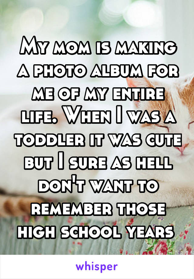 My mom is making a photo album for me of my entire life. When I was a toddler it was cute but I sure as hell don't want to remember those high school years 