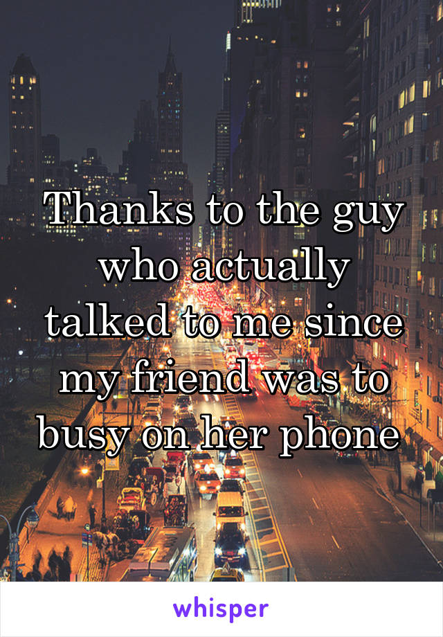 Thanks to the guy who actually talked to me since my friend was to busy on her phone 