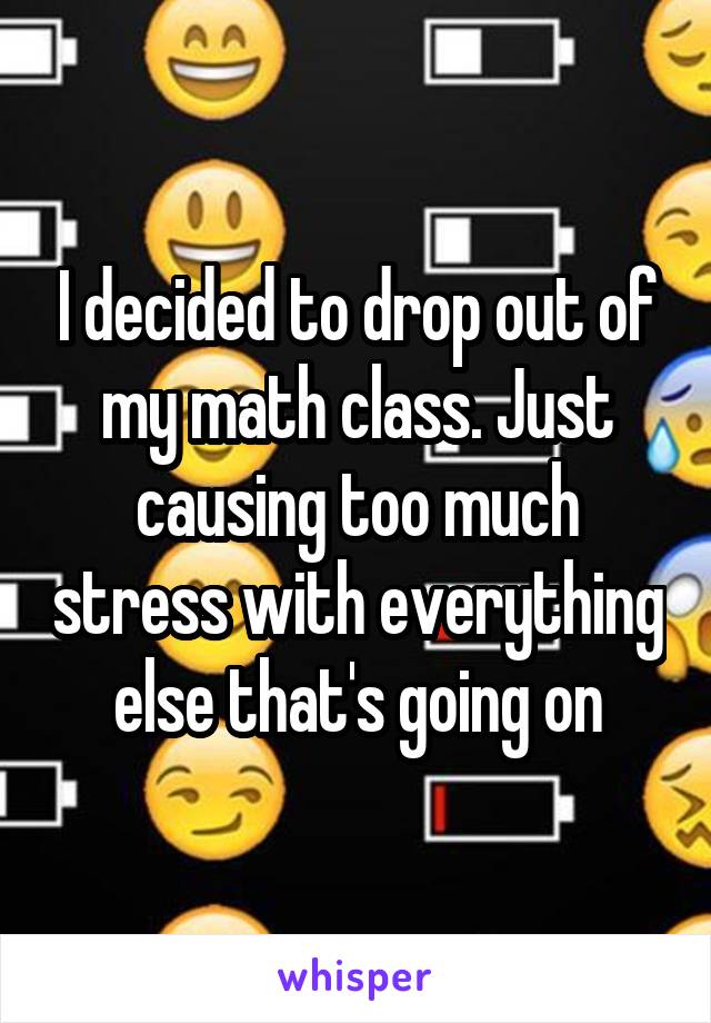 I decided to drop out of my math class. Just causing too much stress with everything else that's going on