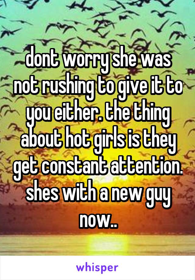 dont worry she was not rushing to give it to you either. the thing about hot girls is they get constant attention. shes with a new guy now..