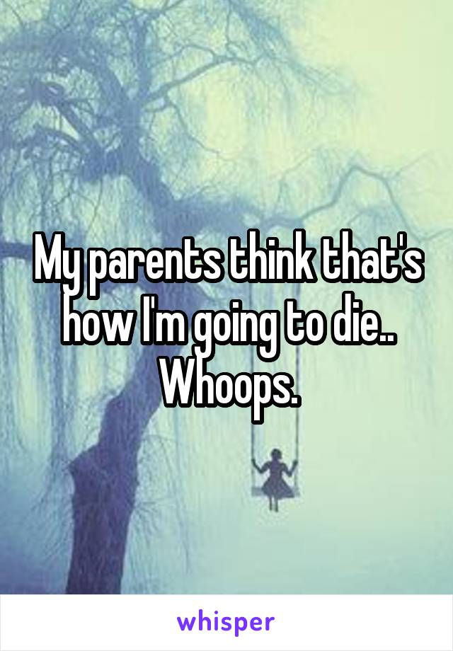 My parents think that's how I'm going to die.. Whoops.