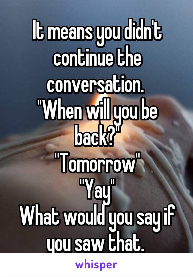 It means you didn't continue the conversation. 
"When will you be back?"
"Tomorrow"
"Yay"
What would you say if you saw that. 