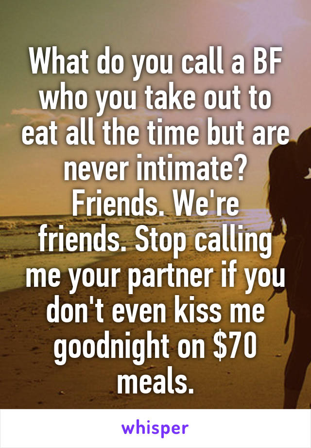 What do you call a BF who you take out to eat all the time but are never intimate?
Friends. We're friends. Stop calling me your partner if you don't even kiss me goodnight on $70 meals.